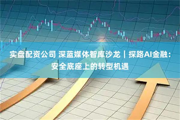 实盘配资公司 深蓝媒体智库沙龙｜探路AI金融：安全底座上的转型机遇