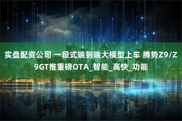 实盘配资公司 一段式端到端大模型上车 腾势Z9/Z9GT推重磅OTA_智能_高快_功能