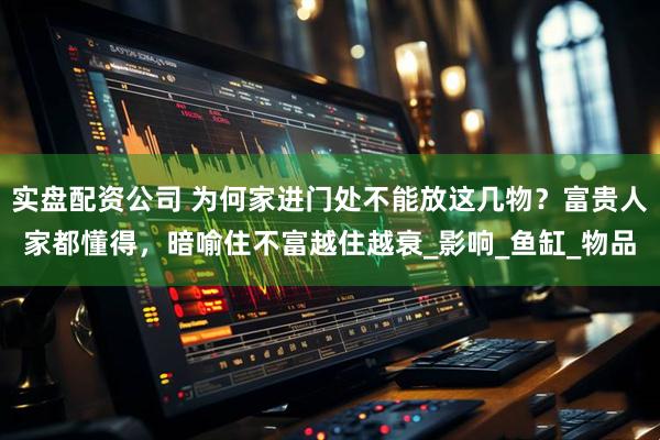 实盘配资公司 为何家进门处不能放这几物？富贵人家都懂得，暗喻住不富越住越衰_影响_鱼缸_物品