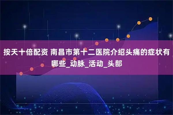 按天十倍配资 南昌市第十二医院介绍头痛的症状有哪些_动脉_活动_头部