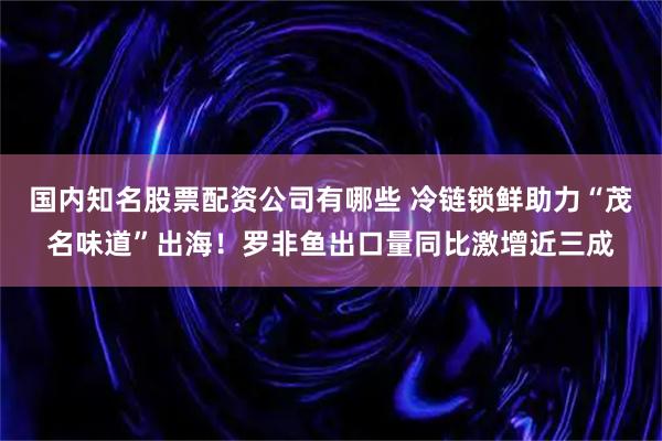 国内知名股票配资公司有哪些 冷链锁鲜助力“茂名味道”出海！罗非鱼出口量同比激增近三成