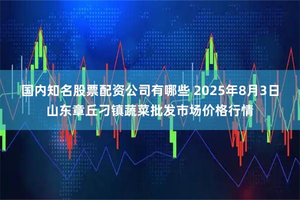 国内知名股票配资公司有哪些 2025年8月3日山东章丘刁镇蔬菜批发市场价格行情