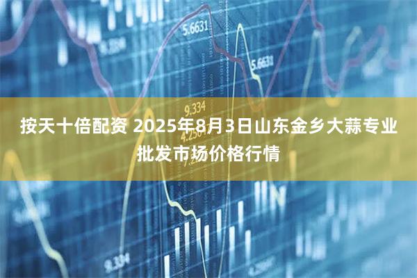 按天十倍配资 2025年8月3日山东金乡大蒜专业批发市场价格行情