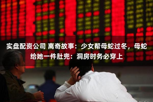 实盘配资公司 离奇故事：少女帮母蛇过冬，母蛇给她一件肚兜：洞房时务必穿上