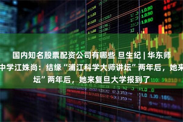 国内知名股票配资公司有哪些 旦生纪 | 华东师范大学第二附属中学江姝尚：结缘“浦江科学大师讲坛”两年后，她来复旦大学报到了