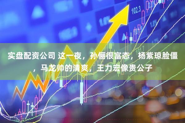 实盘配资公司 这一夜，孙俪很富态，杨紫琼脸僵，马龙帅的清爽，王力宏像贵公子